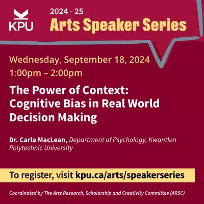 Text reads: Arts Speaker Series 2024-25. Wednesday, September 18, 2024, from 1:00pm to 2:00pm. Title of presentation: The Power of Context: Cognitive Bias in Real World Decision Making. By Dr. Carla MacLean, Department of Psychology, Kwantlen Polytechnic University. To register, please visit kpu.ca/arts/speakerseries. Coordinated by The Arts Research, Scholarship and Creativity Committee (ARSC)