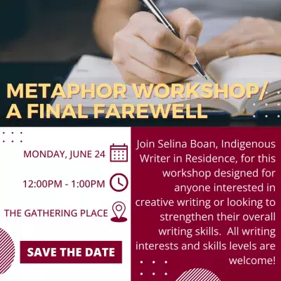 Metaphor Workshop/A Final Farewell. Monday, June 24, from 12:00PM to 1:00PM at the Gathering Place. Join Selina Boan, Indigenous Writer in Residence, for this workshop designed for anyone interested in creative writing or looking to strengthen their overall writing skills. All writing interests and skill levels are welcome!